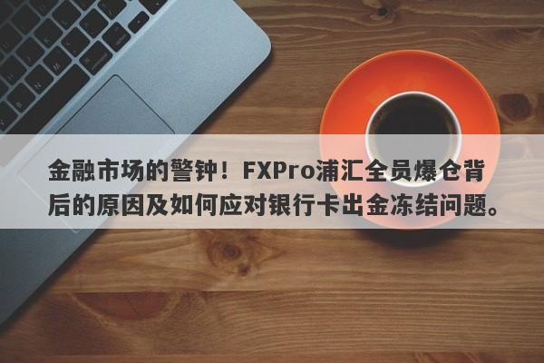 金融市场的警钟！FXPro浦汇全员爆仓背后的原因及如何应对银行卡出金冻结问题。-第1张图片-要懂汇圈网