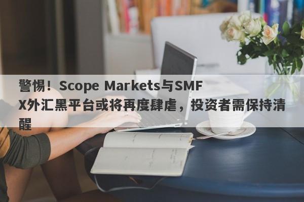 警惕！Scope Markets与SMFX外汇黑平台或将再度肆虐，投资者需保持清醒-第1张图片-要懂汇圈网