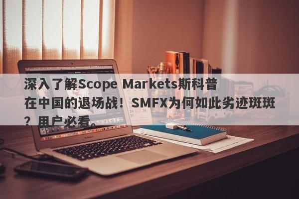 深入了解Scope Markets斯科普在中国的退场战！SMFX为何如此劣迹斑斑？用户必看。-第1张图片-要懂汇圈网