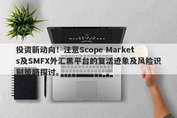 投资新动向！注意Scope Markets及SMFX外汇黑平台的复活迹象及风险识别策略探讨。-第1张图片-要懂汇圈网