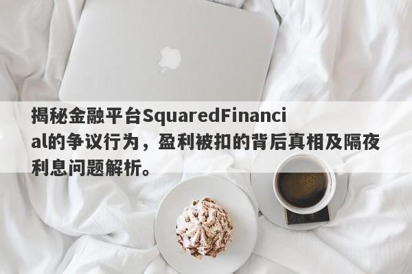 揭秘金融平台SquaredFinancial的争议行为，盈利被扣的背后真相及隔夜利息问题解析。-第1张图片-要懂汇圈网