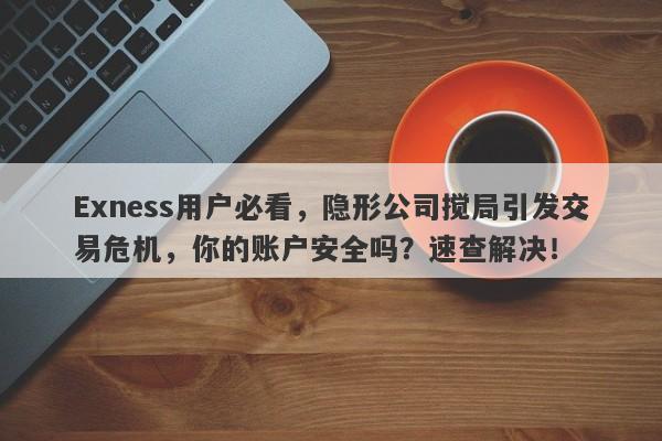 Exness用户必看，隐形公司搅局引发交易危机，你的账户安全吗？速查解决！-第1张图片-要懂汇圈网