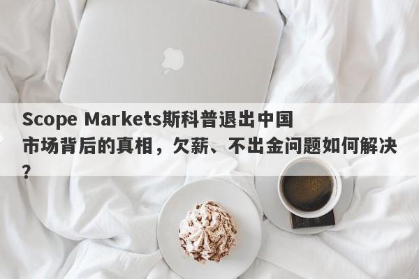 Scope Markets斯科普退出中国市场背后的真相，欠薪、不出金问题如何解决？-第1张图片-要懂汇圈网