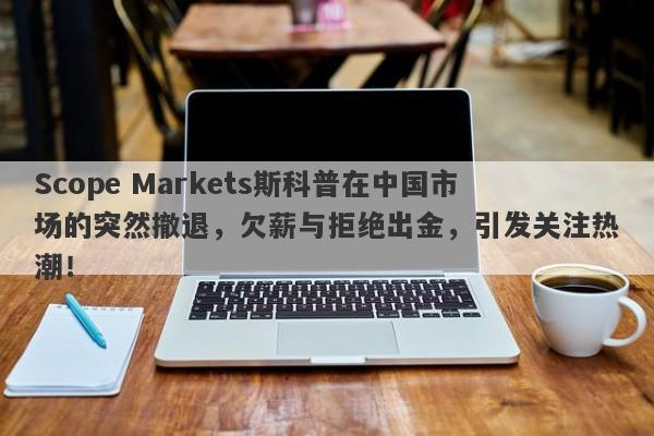 Scope Markets斯科普在中国市场的突然撤退，欠薪与拒绝出金，引发关注热潮！-第1张图片-要懂汇圈网