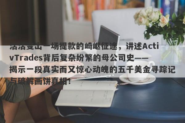 活活变出一场提款的崎岖征途，讲述ActivTrades背后复杂纷繁的母公司史——揭示一段真实而又惊心动魄的五千美金寻踪记与破解画饼真相！-第1张图片-要懂汇圈网