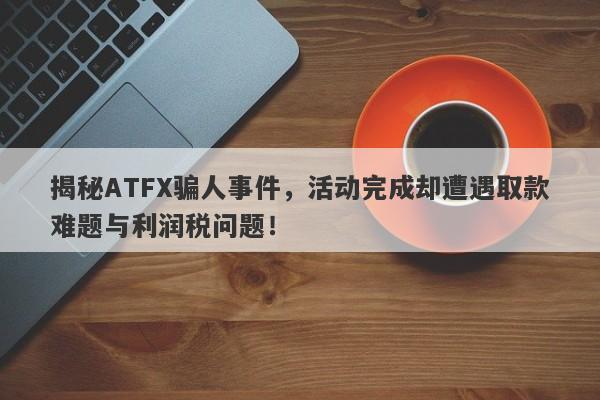 揭秘ATFX骗人事件，活动完成却遭遇取款难题与利润税问题！-第1张图片-要懂汇圈网