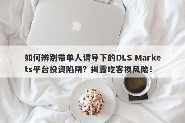 如何辨别带单人诱导下的DLS Markets平台投资陷阱？揭露吃客损风险！-第1张图片-要懂汇圈网