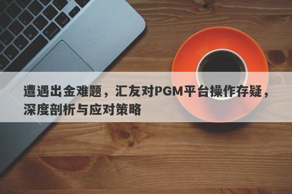 遭遇出金难题，汇友对PGM平台操作存疑，深度剖析与应对策略-第1张图片-要懂汇圈网