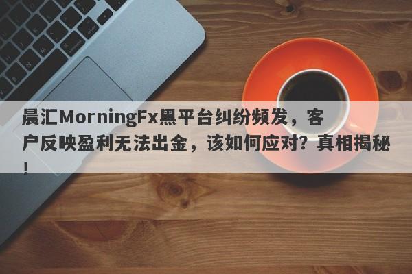 晨汇MorningFx黑平台纠纷频发，客户反映盈利无法出金，该如何应对？真相揭秘！-第1张图片-要懂汇圈网