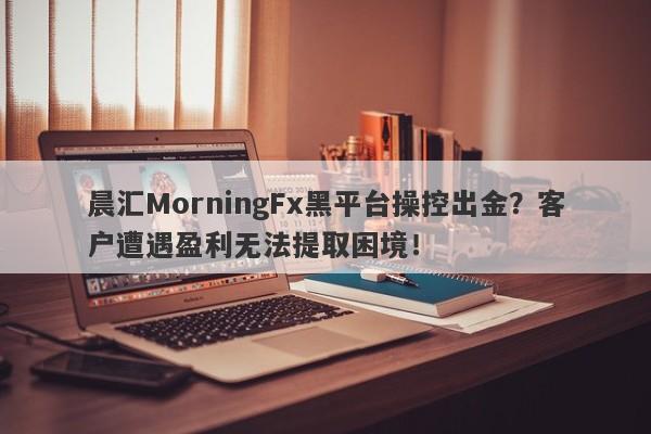 晨汇MorningFx黑平台操控出金？客户遭遇盈利无法提取困境！-第1张图片-要懂汇圈网