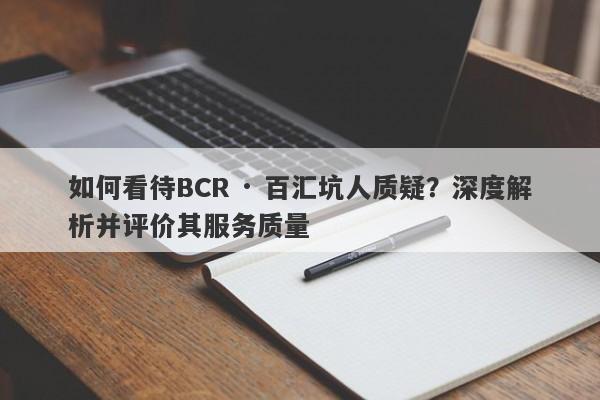 如何看待BCR · 百汇坑人质疑？深度解析并评价其服务质量-第1张图片-要懂汇圈网