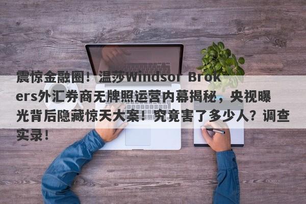 震惊金融圈！温莎Windsor Brokers外汇券商无牌照运营内幕揭秘，央视曝光背后隐藏惊天大案！究竟害了多少人？调查实录！-第1张图片-要懂汇圈网