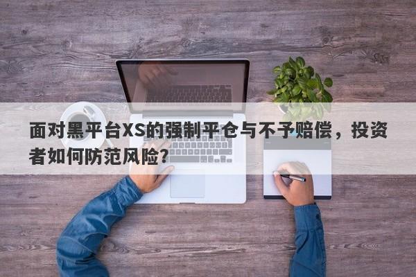 面对黑平台XS的强制平仓与不予赔偿，投资者如何防范风险？-第1张图片-要懂汇圈网