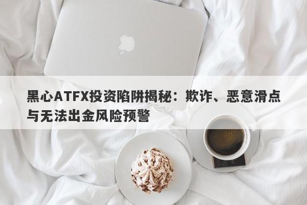 黑心ATFX投资陷阱揭秘：欺诈、恶意滑点与无法出金风险预警-第1张图片-要懂汇圈网