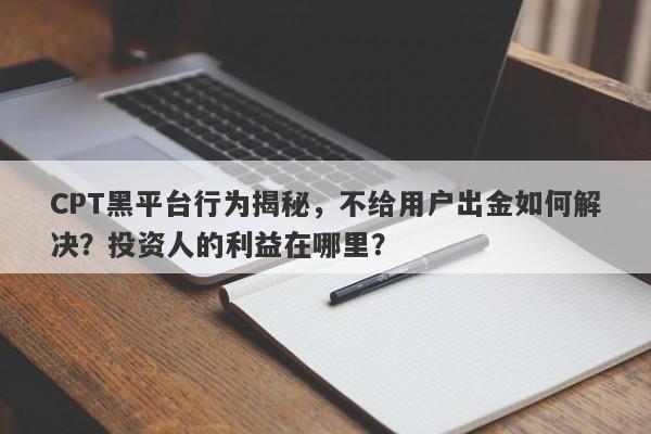 CPT黑平台行为揭秘，不给用户出金如何解决？投资人的利益在哪里？-第1张图片-要懂汇圈网