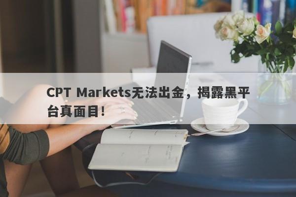 CPT Markets无法出金，揭露黑平台真面目！-第1张图片-要懂汇圈网