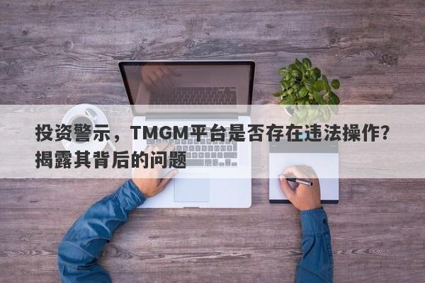 投资警示，TMGM平台是否存在违法操作？揭露其背后的问题-第1张图片-要懂汇圈网