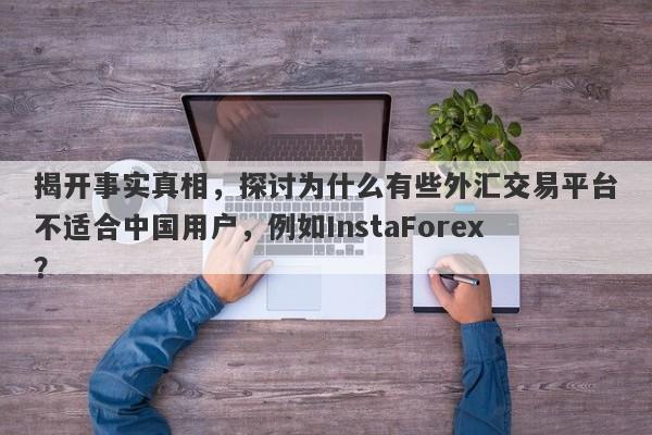 揭开事实真相，探讨为什么有些外汇交易平台不适合中国用户，例如InstaForex？-第1张图片-要懂汇圈网