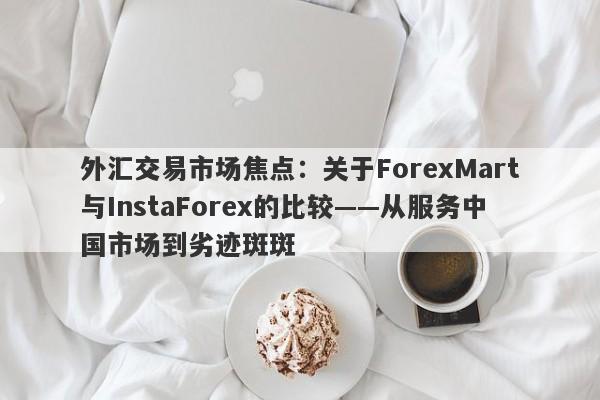 外汇交易市场焦点：关于ForexMart与InstaForex的比较——从服务中国市场到劣迹斑斑-第1张图片-要懂汇圈网