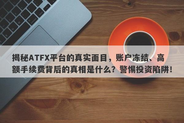 揭秘ATFX平台的真实面目，账户冻结、高额手续费背后的真相是什么？警惕投资陷阱！-第1张图片-要懂汇圈网