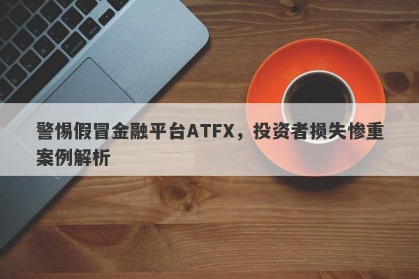 警惕假冒金融平台ATFX，投资者损失惨重案例解析-第1张图片-要懂汇圈网