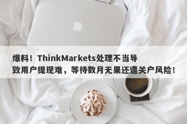 爆料！ThinkMarkets处理不当导致用户提现难，等待数月无果还遭关户风险！-第1张图片-要懂汇圈网