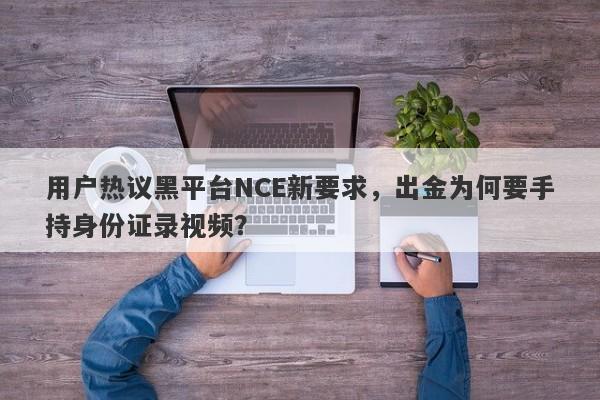 用户热议黑平台NCE新要求，出金为何要手持身份证录视频？-第1张图片-要懂汇圈网