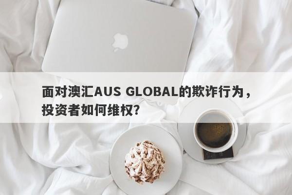 面对澳汇AUS GLOBAL的欺诈行为，投资者如何维权？-第1张图片-要懂汇圈网