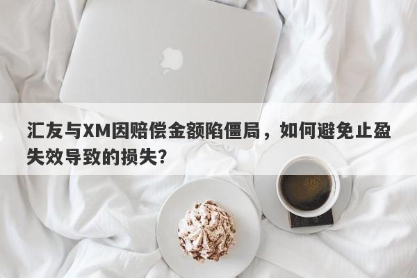 汇友与XM因赔偿金额陷僵局，如何避免止盈失效导致的损失？-第1张图片-要懂汇圈网