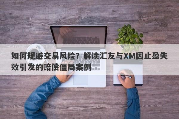 如何规避交易风险？解读汇友与XM因止盈失效引发的赔偿僵局案例-第1张图片-要懂汇圈网