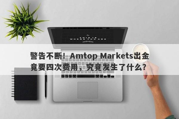 警告不断！Amtop Markets出金竟要四次费用，究竟发生了什么？-第1张图片-要懂汇圈网