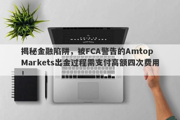 揭秘金融陷阱，被FCA警告的Amtop Markets出金过程需支付高额四次费用！-第1张图片-要懂汇圈网