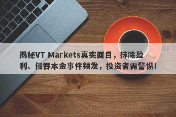 揭秘VT Markets真实面目，抹除盈利、侵吞本金事件频发，投资者需警惕！-第1张图片-要懂汇圈网