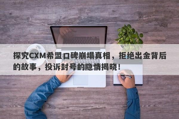 探究CXM希盟口碑崩塌真相，拒绝出金背后的故事，投诉封号的隐情揭晓！-第1张图片-要懂汇圈网