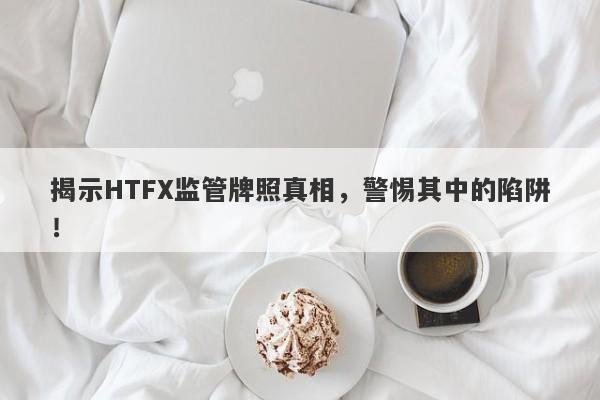 揭示HTFX监管牌照真相，警惕其中的陷阱！-第1张图片-要懂汇圈网