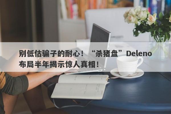 别低估骗子的耐心！“杀猪盘”Deleno布局半年揭示惊人真相！-第1张图片-要懂汇圈网