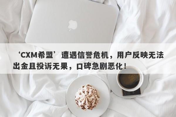 ‘CXM希盟’遭遇信誉危机，用户反映无法出金且投诉无果，口碑急剧恶化！-第1张图片-要懂汇圈网