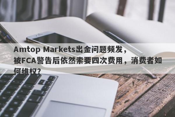 Amtop Markets出金问题频发，被FCA警告后依然索要四次费用，消费者如何维权？-第1张图片-要懂汇圈网