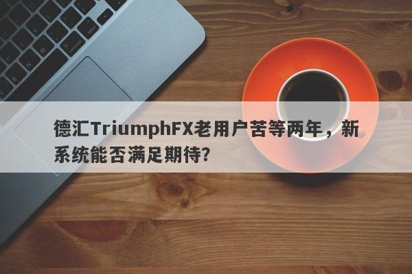 德汇TriumphFX老用户苦等两年，新系统能否满足期待？-第1张图片-要懂汇圈网