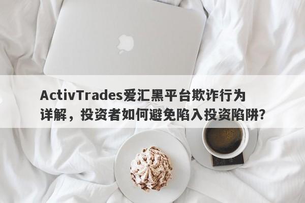 ActivTrades爱汇黑平台欺诈行为详解，投资者如何避免陷入投资陷阱？-第1张图片-要懂汇圈网