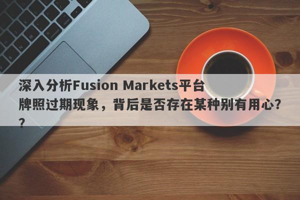 深入分析Fusion Markets平台牌照过期现象，背后是否存在某种别有用心？？-第1张图片-要懂汇圈网