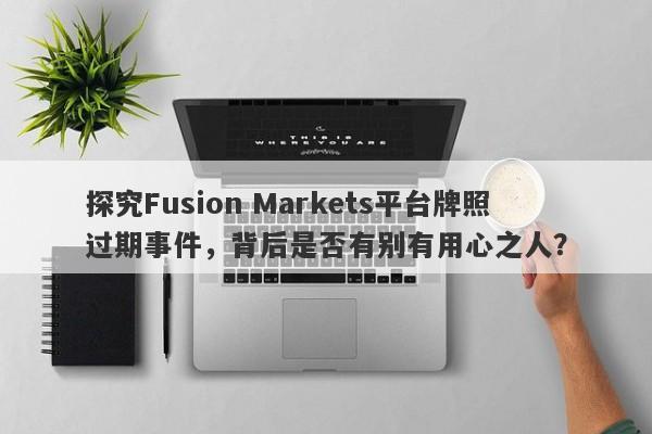 探究Fusion Markets平台牌照过期事件，背后是否有别有用心之人？-第1张图片-要懂汇圈网