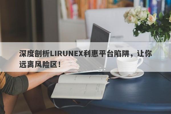 深度剖析LIRUNEX利惠平台陷阱，让你远离风险区！-第1张图片-要懂汇圈网