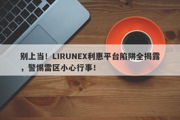 别上当！LIRUNEX利惠平台陷阱全揭露，警惕雷区小心行事！-第1张图片-要懂汇圈网