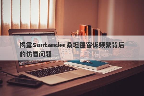 揭露Santander桑坦德客诉频繁背后的仿冒问题-第1张图片-要懂汇圈网