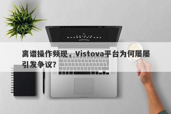 离谱操作频现，Vistova平台为何屡屡引发争议？-第1张图片-要懂汇圈网