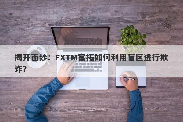 揭开面纱：FXTM富拓如何利用盲区进行欺诈？-第1张图片-要懂汇圈网