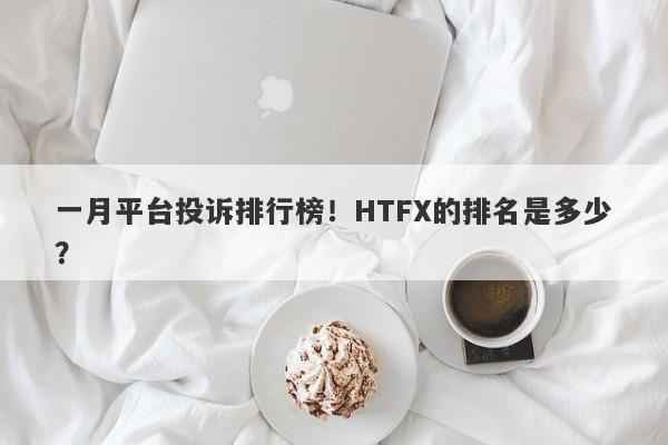 一月平台投诉排行榜！HTFX的排名是多少？-第1张图片-要懂汇圈网