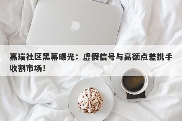 嘉瑞社区黑幕曝光：虚假信号与高额点差携手收割市场！-第1张图片-要懂汇圈网