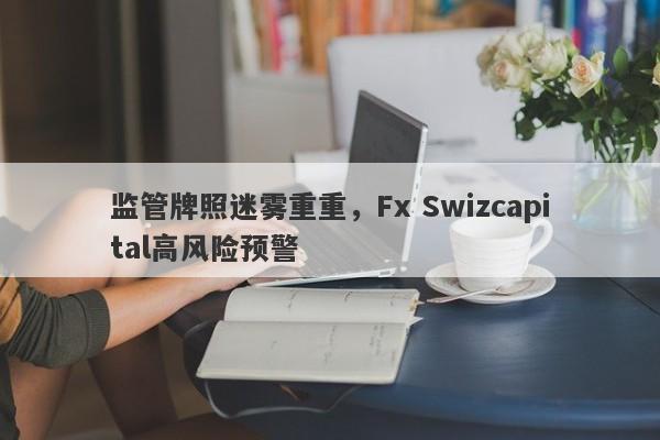 监管牌照迷雾重重，Fx Swizcapital高风险预警-第1张图片-要懂汇圈网